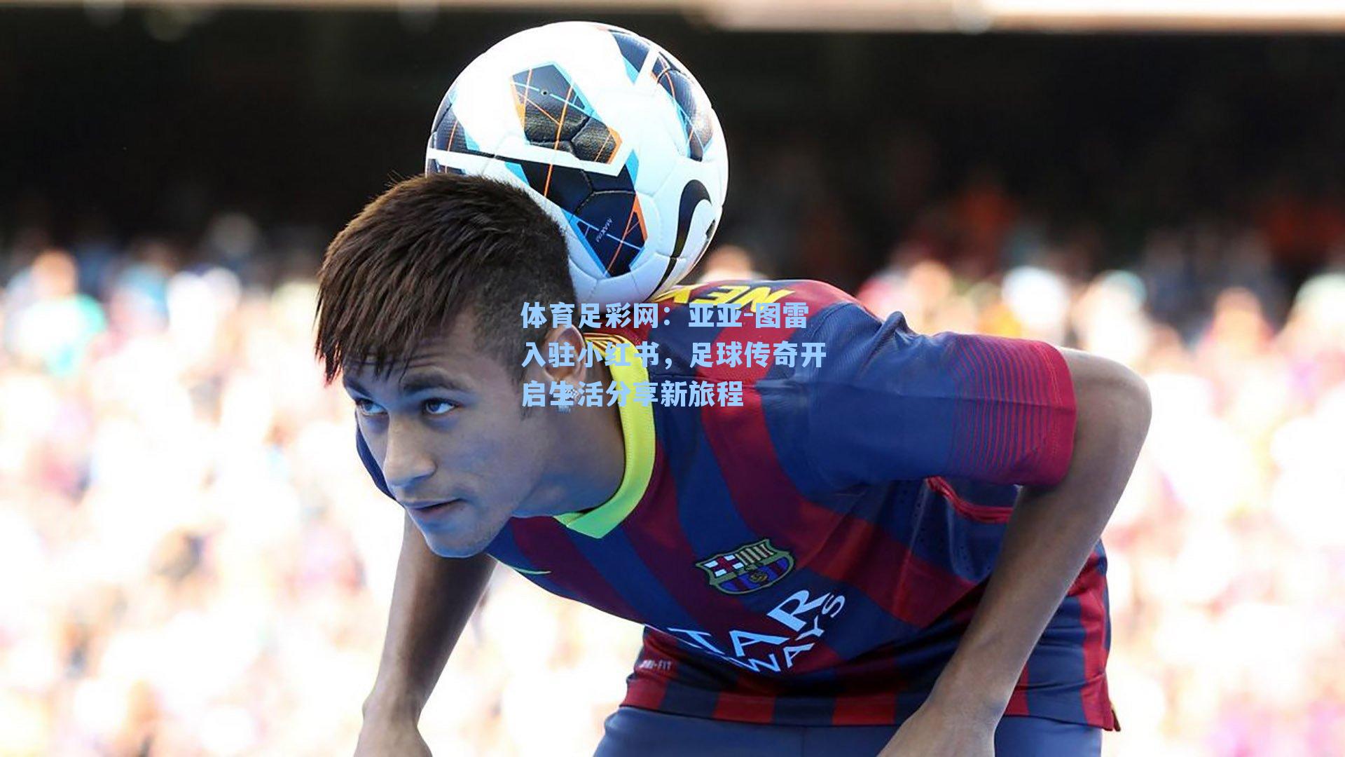 体育足彩网：亚亚-图雷入驻小红书，足球传奇开启生活分享新旅程