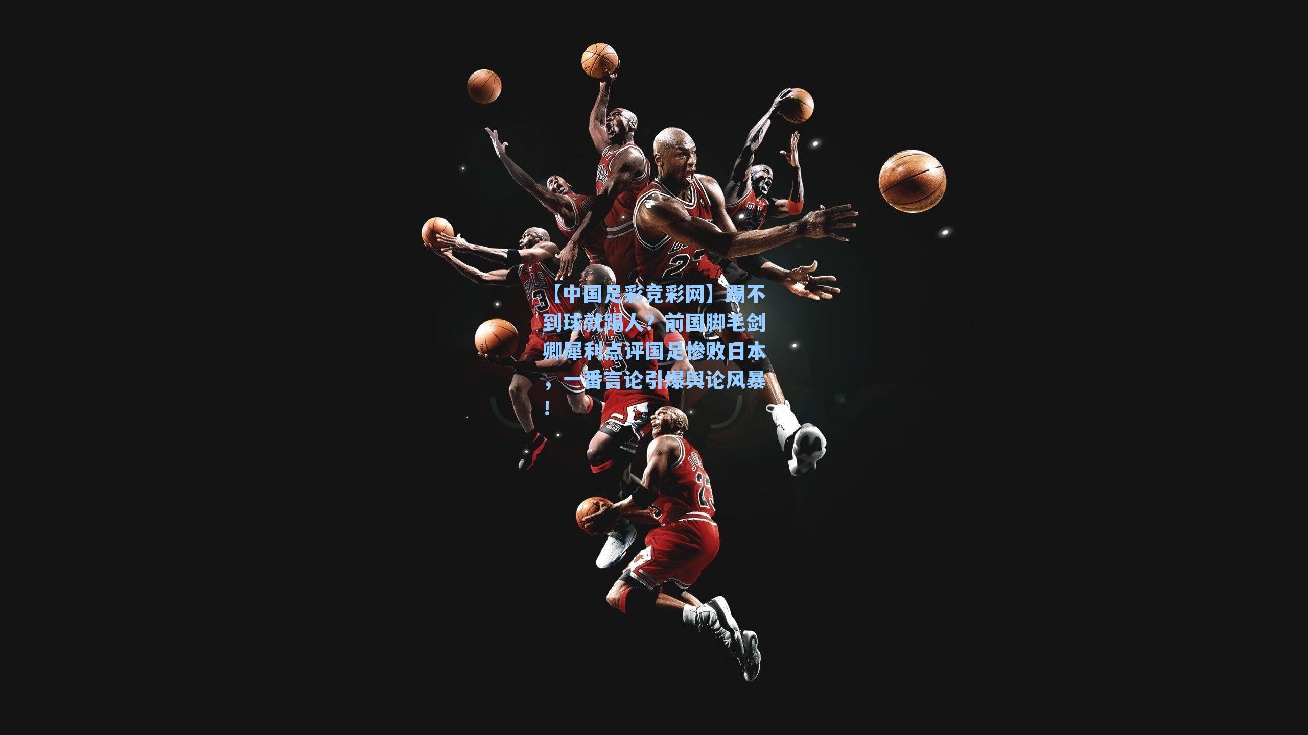 【中国足彩竞彩网】踢不到球就踢人？前国脚毛剑卿犀利点评国足惨败日本，一番言论引爆舆论风暴！