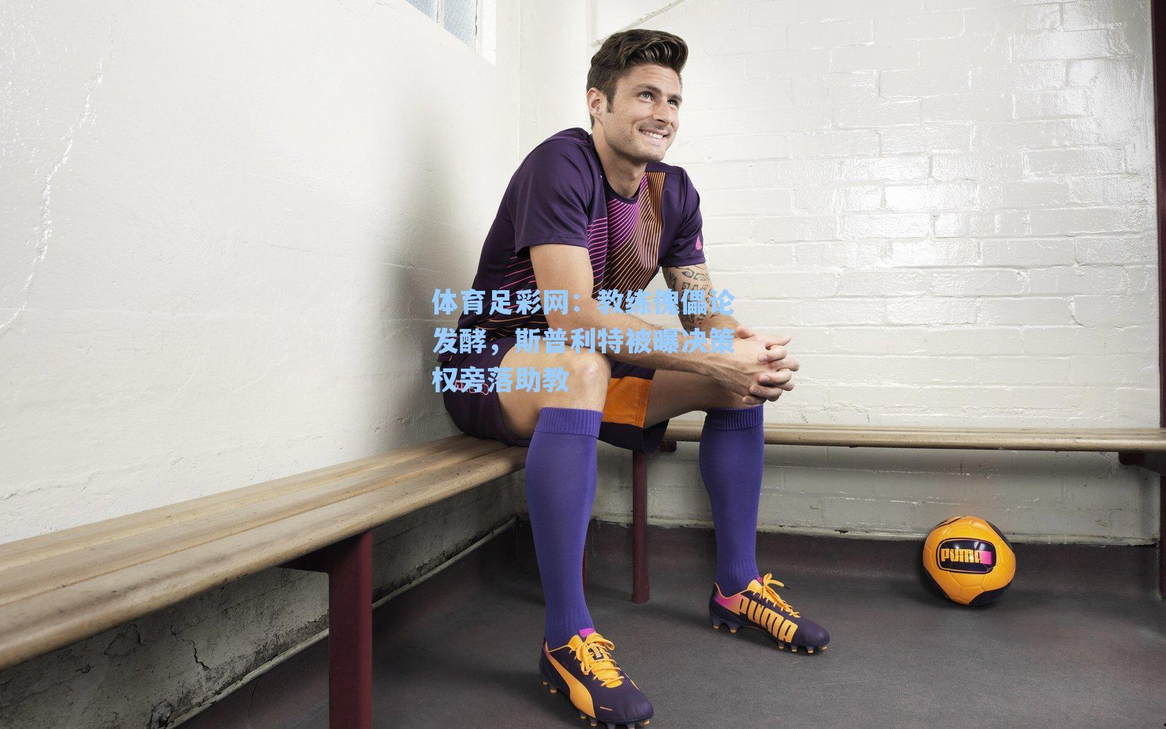 体育足彩网：教练傀儡论发酵，斯普利特被曝决策权旁落助教