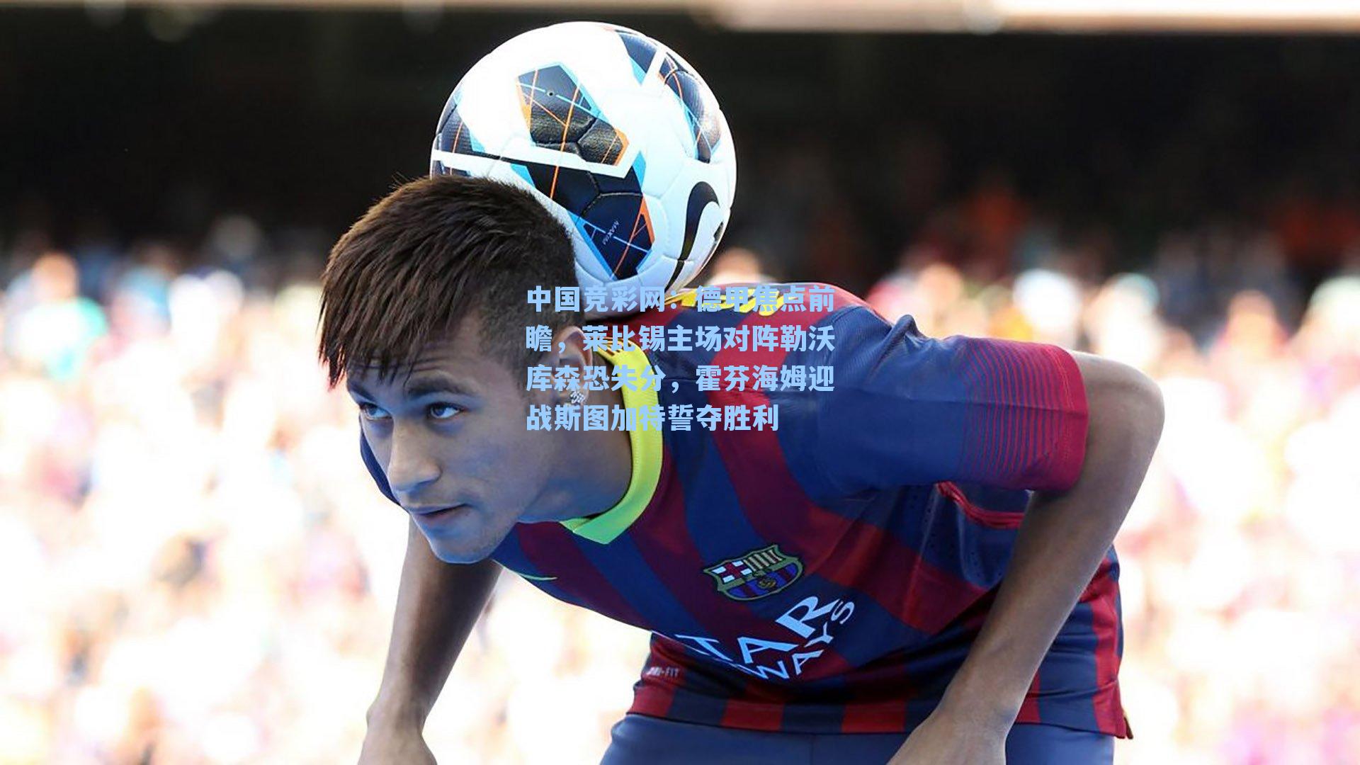 中国竞彩网：德甲焦点前瞻，莱比锡主场对阵勒沃库森恐失分，霍芬海姆迎战斯图加特誓夺胜利