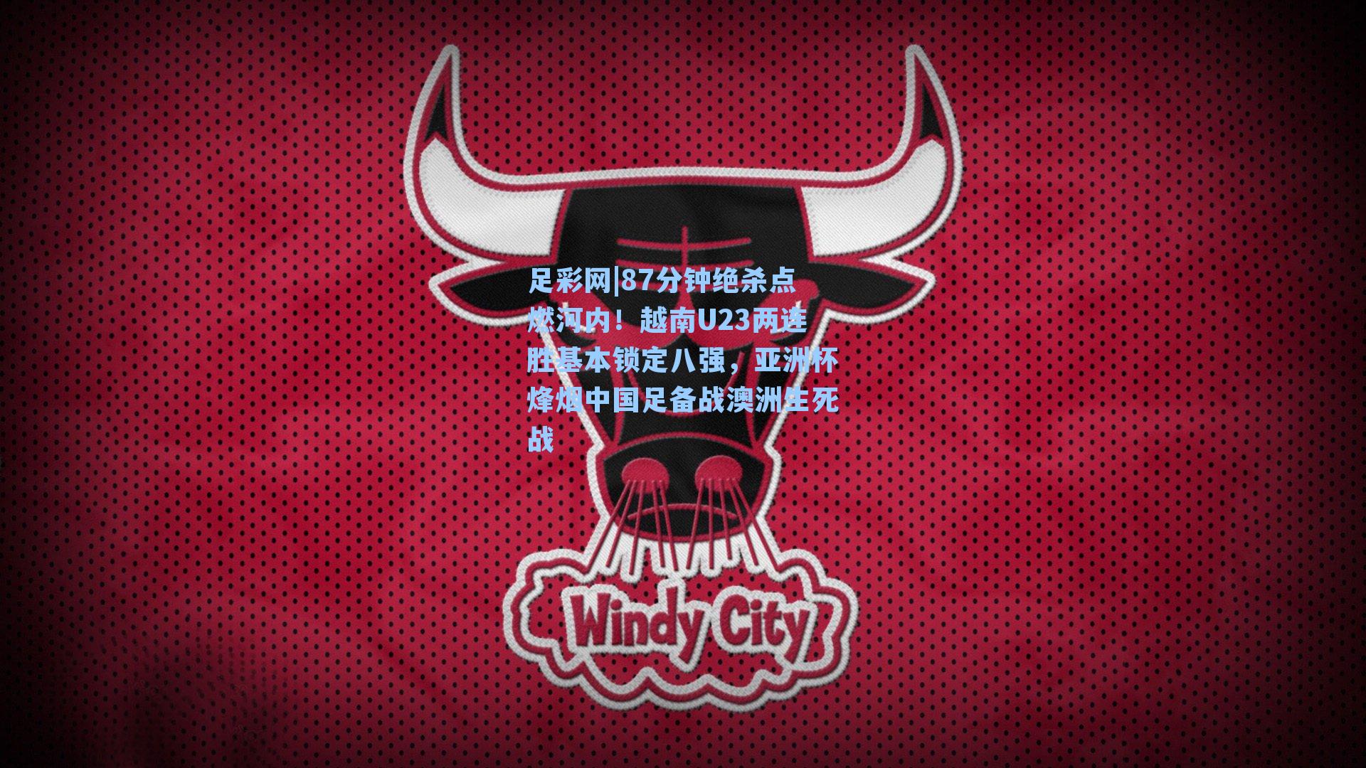 87分钟绝杀点燃河内！越南U23两连胜基本锁定八强，亚洲杯烽烟中国足备战澳洲生死战